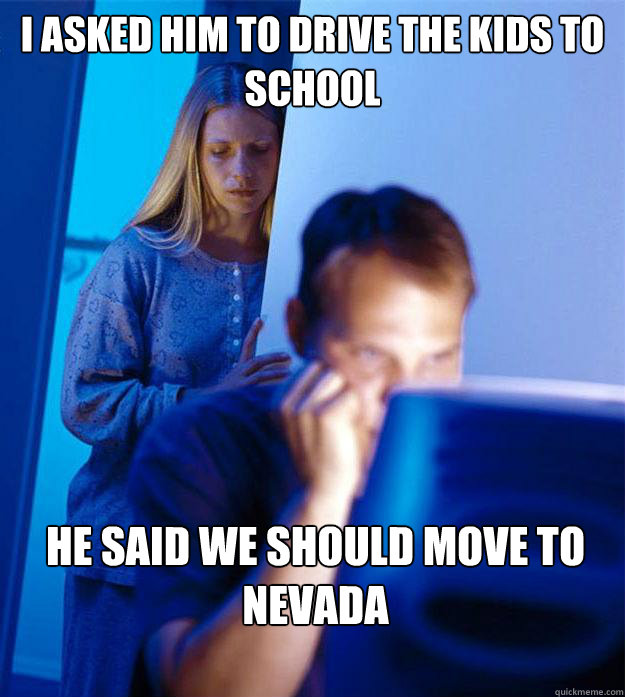 I asked him to drive the kids to school He said we should move to Nevada  Redditors Wife
