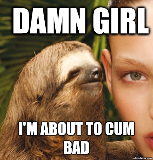 Damn girl I'm about to cum bad  rape sloth