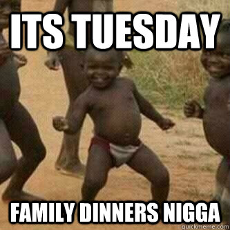 its tuesday family dinners nigga  Its friday niggas