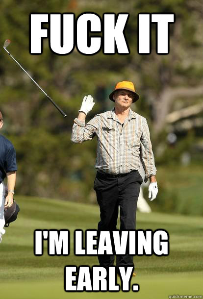 FUCK IT I'm leaving early.  Bill Murray