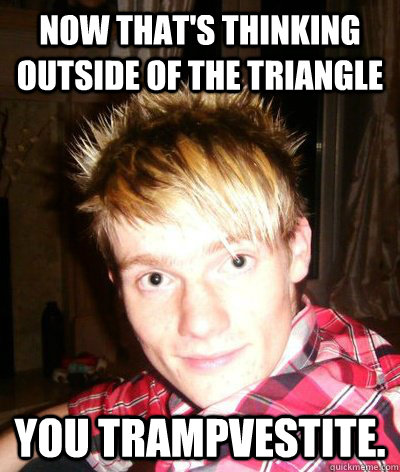 Now that's thinking outside of the triangle You trampvestite. - Now that's thinking outside of the triangle You trampvestite.  arse licking