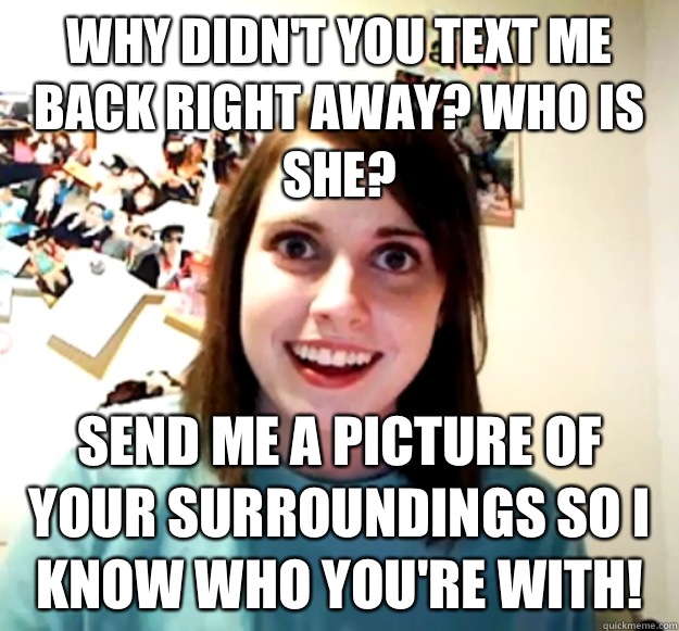 Why didn't you text me back right away? Who is she? Send me a picture of your surroundings so I know who you're with! - Why didn't you text me back right away? Who is she? Send me a picture of your surroundings so I know who you're with!  Overly Attached Girlfriend