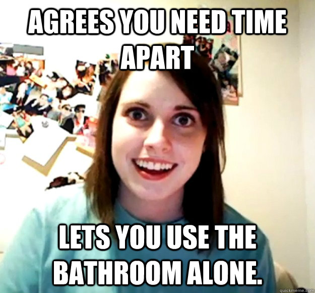 agrees you need time apart lets you use the bathroom alone.  Overly Attached Girlfriend