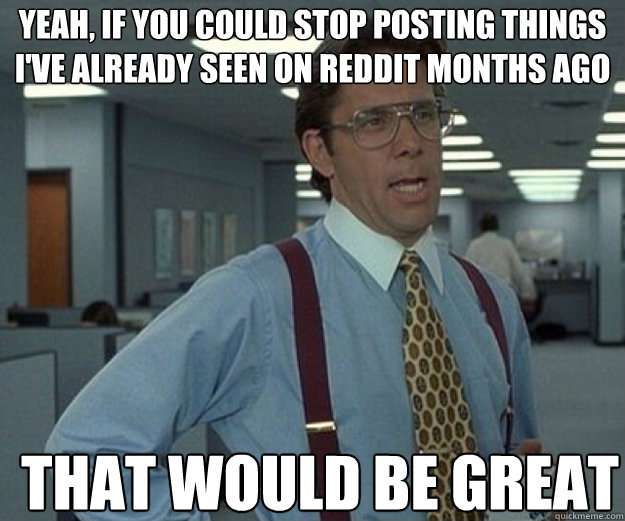 Yeah, if you could stop posting things i've already seen on reddit months ago THAT WOULD BE GREAT - Yeah, if you could stop posting things i've already seen on reddit months ago THAT WOULD BE GREAT  that would be great