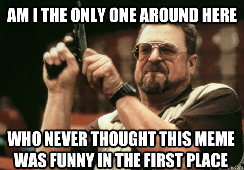 Am I the only one around here who never thought this meme was funny in the first place - Am I the only one around here who never thought this meme was funny in the first place  Am I the only one