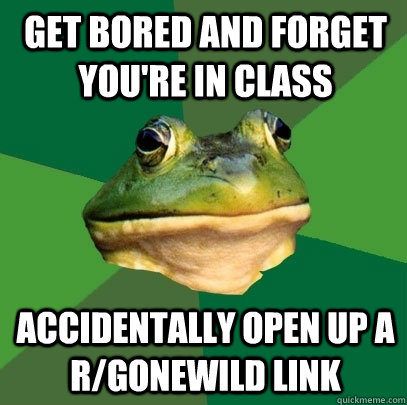 get bored and forget you're in class accidentally open up a r/gonewild link  Foul Bachelor Frog