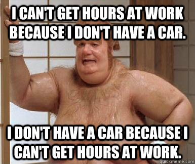 I can't get hours at work because I don't have a car. I don't have a car because I can't get hours at work. - I can't get hours at work because I don't have a car. I don't have a car because I can't get hours at work.  Fat Bastard