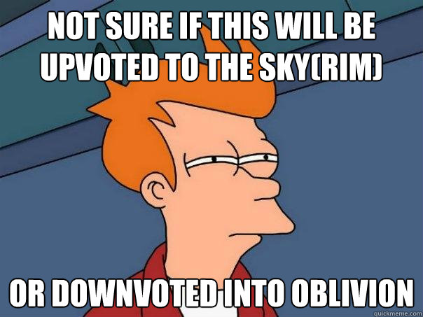 Not sure if this will be upvoted to the sky(rim) Or downvoted into Oblivion  Futurama Fry