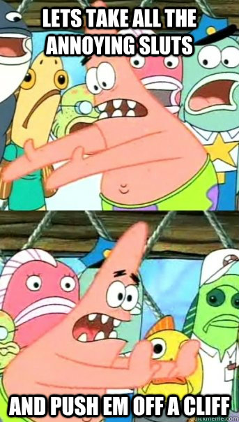 lets take all the annoying sluts and push em off a cliff  Push it somewhere else Patrick
