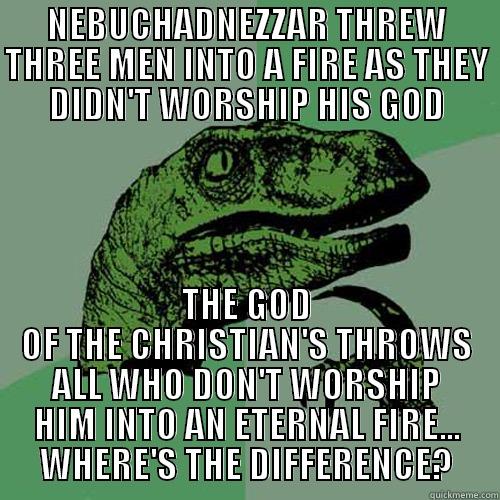 NEBUCHADNEZZAR THREW THREE MEN INTO A FIRE AS THEY DIDN'T WORSHIP HIS GOD THE GOD OF THE CHRISTIAN'S THROWS ALL WHO DON'T WORSHIP HIM INTO AN ETERNAL FIRE... WHERE'S THE DIFFERENCE? Philosoraptor