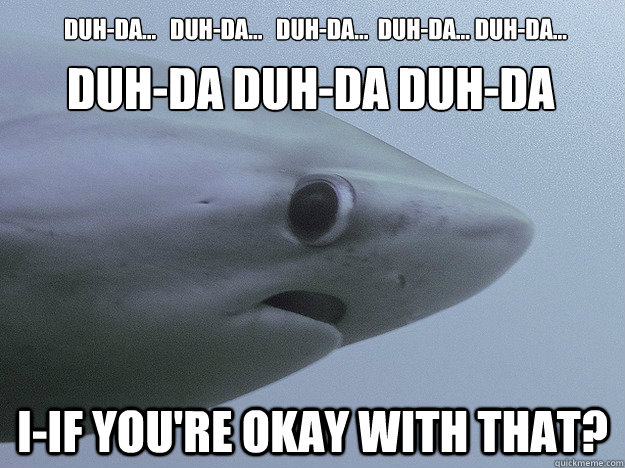 Duh-da...   Duh-da...   Duh-da...  Duh-da... Duh-da...  I-IF you're okay with that? DUH-DA DUH-DA DUH-DA  - Duh-da...   Duh-da...   Duh-da...  Duh-da... Duh-da...  I-IF you're okay with that? DUH-DA DUH-DA DUH-DA   Shy Shark