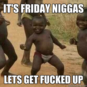 It's Friday Niggas Lets Get Fucked up  Its friday niggas