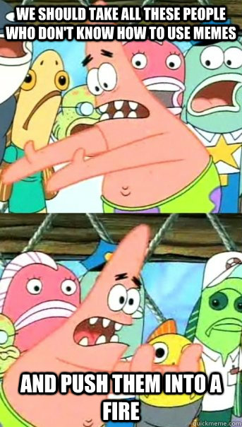 We should take all these people who don't know how to use memes and push them into a fire  Push it somewhere else Patrick