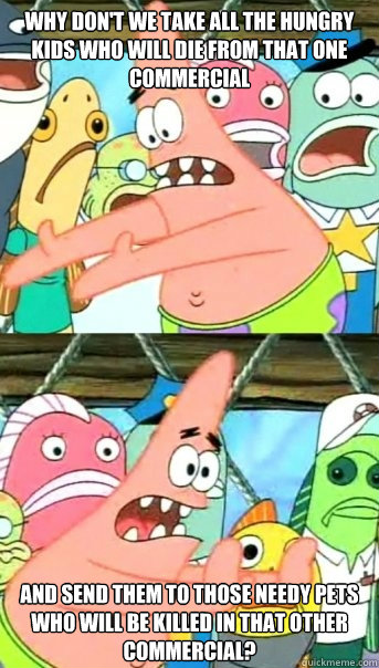 Why don't we take all the hungry kids who will die from that one commercial and send them to those needy pets who will be killed in that other commercial?  Push it somewhere else Patrick