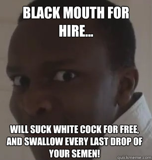 Black mouth for hire... will suck white cock for free, and swallow every last drop of your semen!  KSIolajidebt
