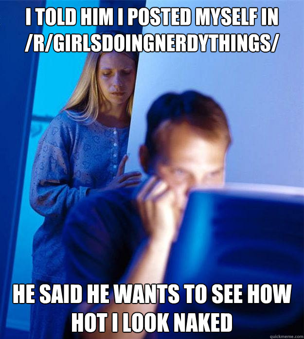 i told him i posted myself in /r/girlsdoingnerdythings/ he said he wants to see how hot I look naked  Redditors Wife