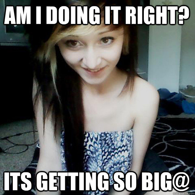 Am I doing it right? Its getting so big@  creepy girlfriend