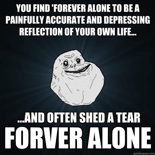 you find 'forever alone to be a painfully accurate and depressing reflection of your own life... forver alone ...and often shed a tear  Forever Alone