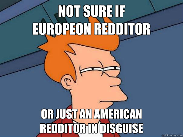 Not sure if 
Europeon redditor Or just an american 
redditor in disguise  Futurama Fry