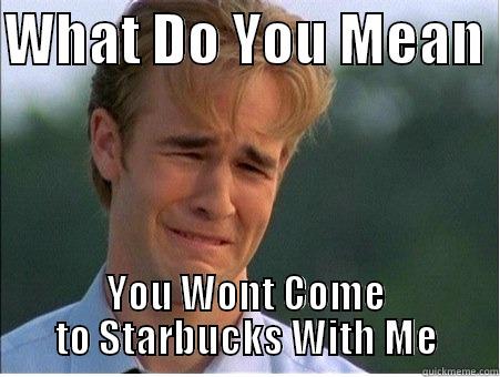 WHAT DO YOU MEAN  YOU WONT COME TO STARBUCKS WITH ME 1990s Problems