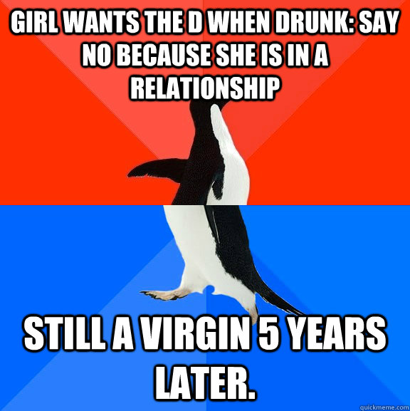 Girl wants the D when drunk: say no because she is in a relationship still a virgin 5 years later.  Socially Awesome Awkward Penguin