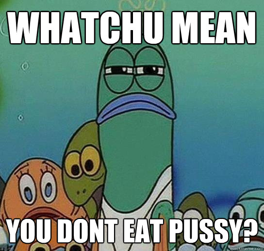 Whatchu mean  you dont eat pussy?  Serious fish SpongeBob