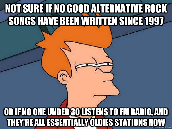 Not sure if no good alternative rock songs have been written since 1997 Or if no one under 30 listens to fm radio, and they're all essentially oldies stations now  Futurama Fry