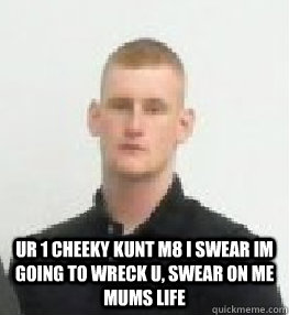  ur 1 cheeky kunt m8 i swear im going to wreck u, swear on me mums life  