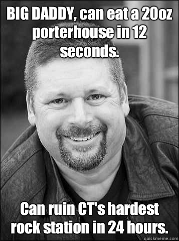 BIG DADDY, can eat a 20oz porterhouse in 12 seconds.  Can ruin CT's hardest rock station in 24 hours.  - BIG DADDY, can eat a 20oz porterhouse in 12 seconds.  Can ruin CT's hardest rock station in 24 hours.   ALAN TOLZ bigdaddy