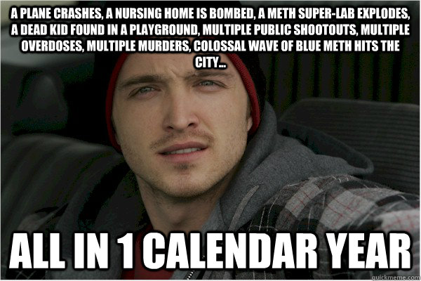 a plane crashes, a nursing home is bombed, a meth super-lab explodes, a dead kid found in a playground, multiple public shootouts, multiple overdoses, multiple murders, colossal wave of blue meth hits the city... all in 1 calendar year - a plane crashes, a nursing home is bombed, a meth super-lab explodes, a dead kid found in a playground, multiple public shootouts, multiple overdoses, multiple murders, colossal wave of blue meth hits the city... all in 1 calendar year  Misc