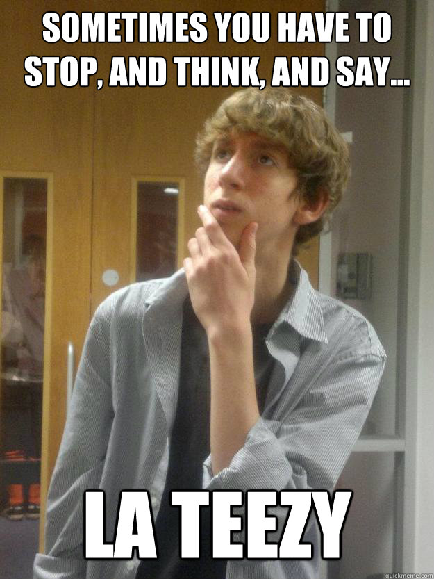 Sometimes you have to stop, and think, and say... La Teezy  
