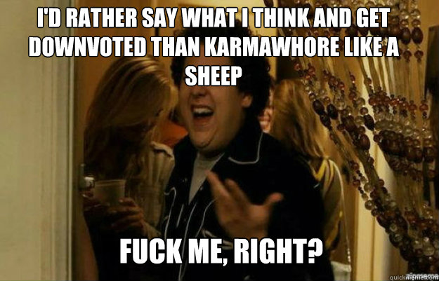 I'd rather say what I think and get downvoted than karmawhore like a sheep FUCK ME, RIGHT?  fuck me right