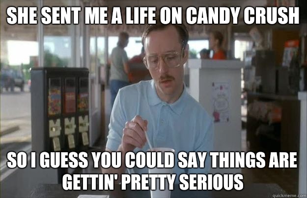 She sent me a life on candy crush So I guess you could say things are gettin' pretty serious  Kip from Napoleon Dynamite