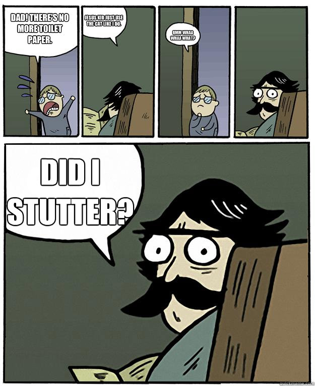 Dad! There's no more toilet paper. Jesus kid just use the cat like I do. umm whaa whaa what? Did I STUTTER?  