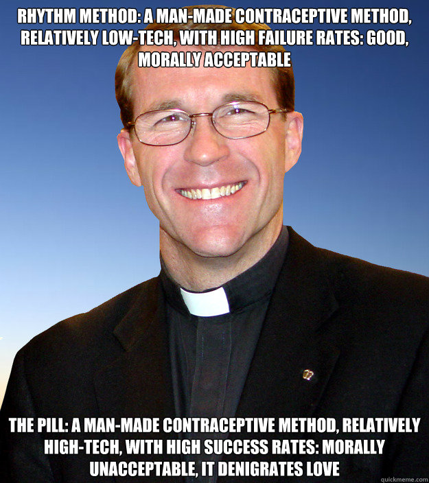 Rhythm method: a man-made contraceptive method, relatively low-tech, with high failure rates: good, morally acceptable The pill: a man-made contraceptive method, relatively high-tech, with high success rates: morally unacceptable, it denigrates love  Scumbag Catholic Priest