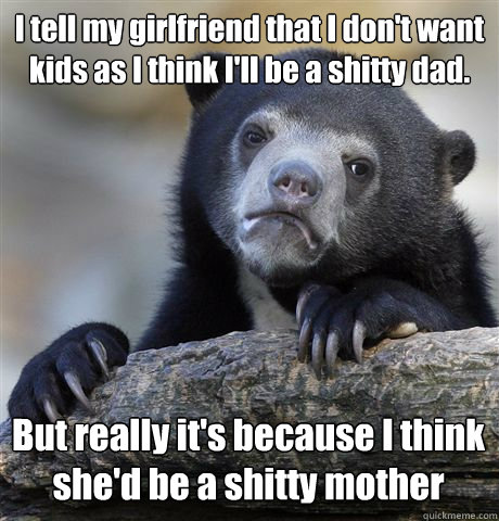 I tell my girlfriend that I don't want kids as I think I'll be a shitty dad. But really it's because I think she'd be a shitty mother  Confession Bear