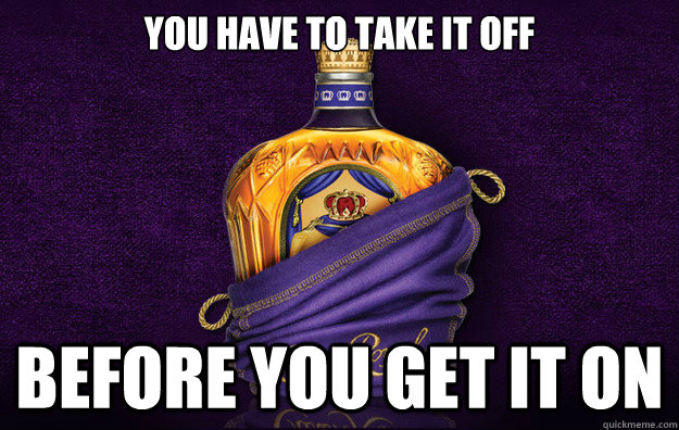 You have to take it off Before you get it on - You have to take it off Before you get it on  GG Crown Royal