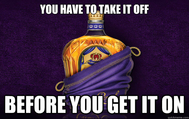 You have to take it off Before you get it on  GG Crown Royal