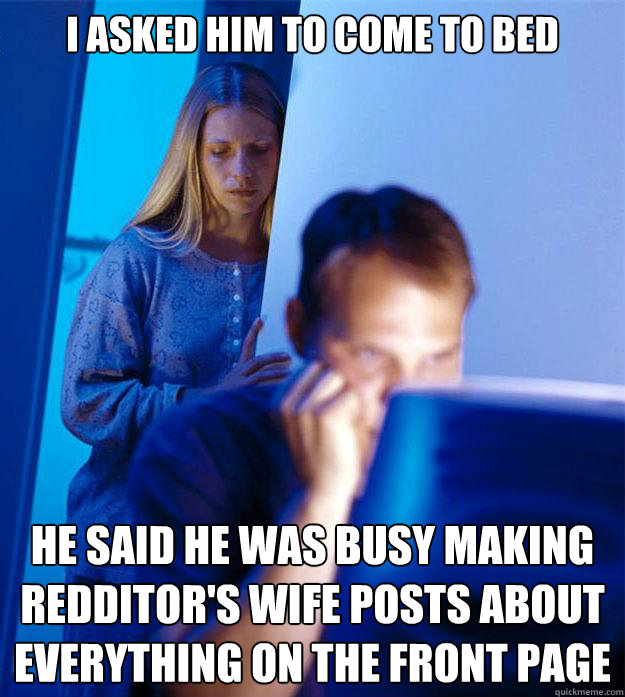 I asked him to come to bed he said he was busy making redditor's wife posts about everything on the front page  Redditors Wife