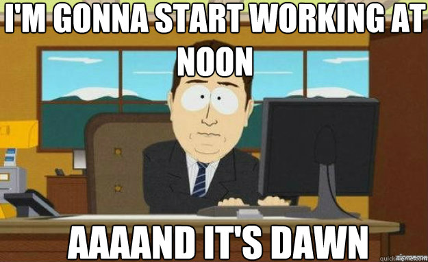 I'm gonna start working at noon AAAAND IT'S dawn  aaaand its gone