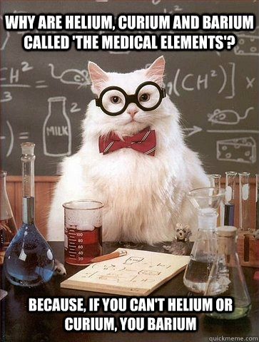 Why are helium, curium and barium called 'the medical elements'? Because, if you can't helium or curium, you barium - Why are helium, curium and barium called 'the medical elements'? Because, if you can't helium or curium, you barium  Chemistry Cat