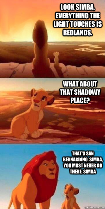 look simba, everything the light touches is Redlands. what about that shadowy place? that's San Bernardino, Simba, you must never go there, simba - look simba, everything the light touches is Redlands. what about that shadowy place? that's San Bernardino, Simba, you must never go there, simba  SIMBA