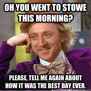 Oh you went to stowe this morning? Please, tell me again about how it was the best day ever.  Condescending Wonka