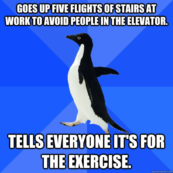 Goes up five flights of stairs at work to avoid people in the elevator.  Tells everyone it's for the exercise.  Socially Awkward Penguin