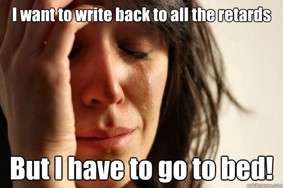 I want to write back to all the retards But I have to go to bed!  First World Problems