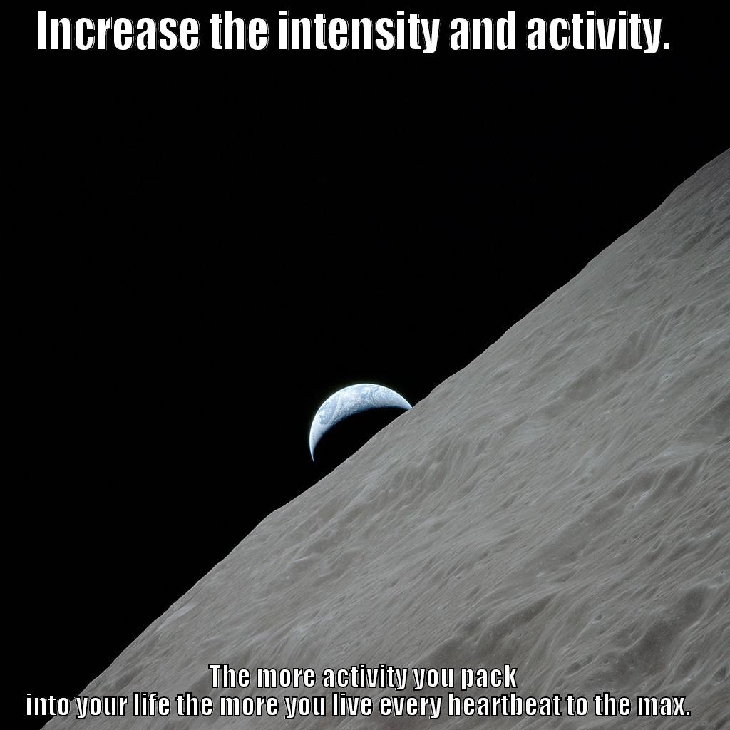 Increase the intensity and activity.   - INCREASE THE INTENSITY AND ACTIVITY.   THE MORE ACTIVITY YOU PACK INTO YOUR LIFE THE MORE YOU LIVE EVERY HEARTBEAT TO THE MAX.   Misc