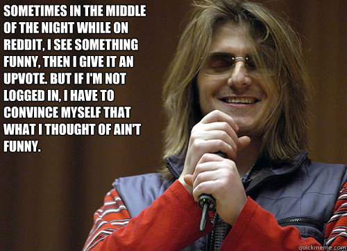 Sometimes in the middle of the night while on reddit, I see something funny, then I give it an upvote. But if I'm not logged in, I have to convince myself that what I thought of ain't funny.  Mitch Hedberg