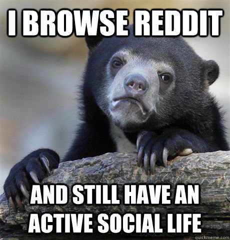 I browse reddit and still have an active social life  Confession Bear