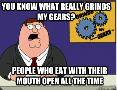 you know what really grinds my gears? People who eat with their mouth open all the time  Grinds my gears