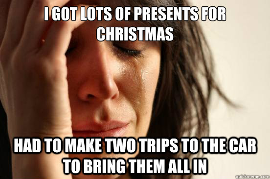 I got lots of presents for christmas had to make two trips to the car to bring them all in  First World Problems